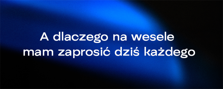 A dlaczego na wesele mam zaprosić dziś każdego